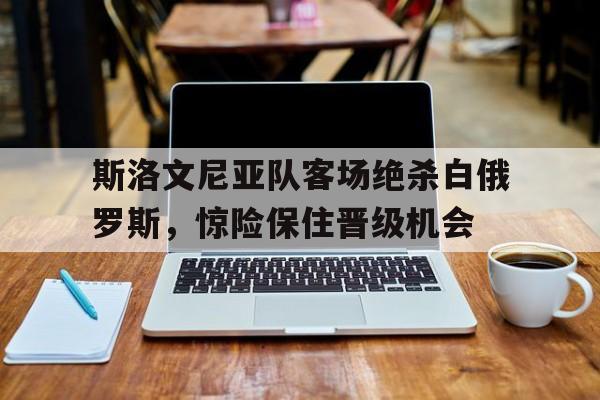 斯洛文尼亚队客场绝杀白俄罗斯,惊险保住晋级机会的简单介绍