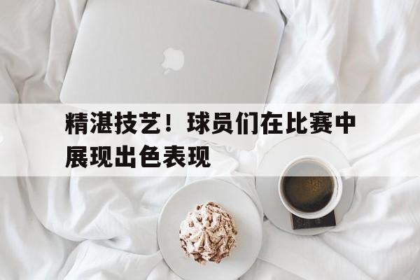 精湛技艺!球员们在比赛中展现出色表现的简单介绍