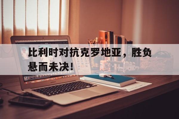 比利时对抗克罗地亚，胜负悬而未决！