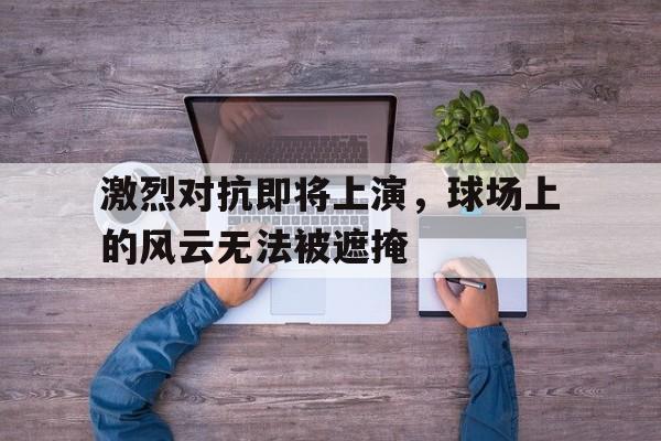 激烈对抗即将上演，球场上的风云无法被遮掩的简单介绍