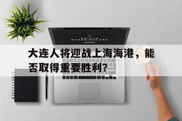 大连人将迎战上海海港，能否取得重要胜利？的简单介绍