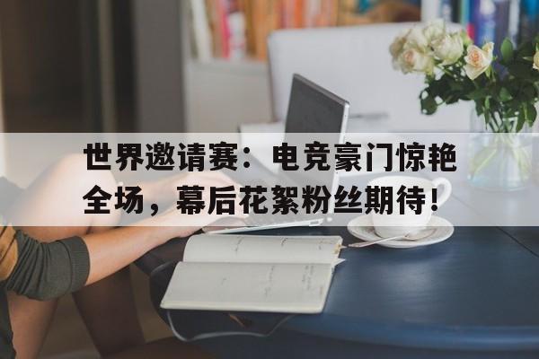 世界邀请赛：电竞豪门惊艳全场，幕后花絮粉丝期待！