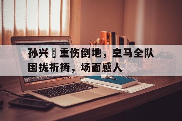 孙兴慜重伤倒地，皇马全队围拢祈祷，场面感人