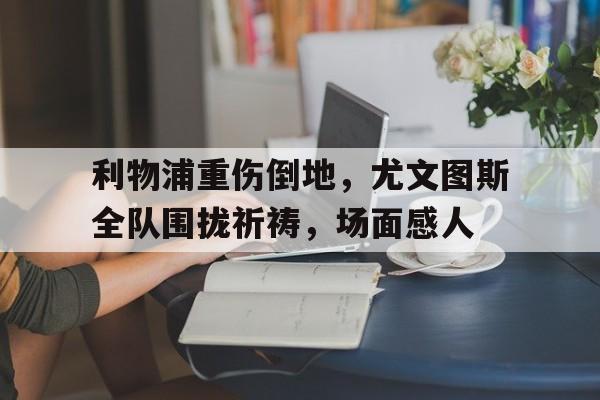 利物浦重伤倒地,尤文图斯全队围拢祈祷,场面感人尤文图斯最新转会动向