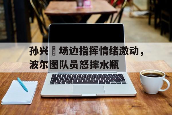 孙兴慜场边指挥情绪激动，波尔图队员怒摔水瓶波尔津吉斯受伤多严重