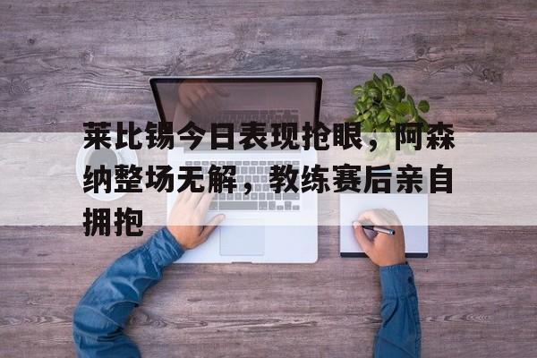 莱比锡今日表现抢眼,阿森纳整场无解,教练赛后亲自拥抱